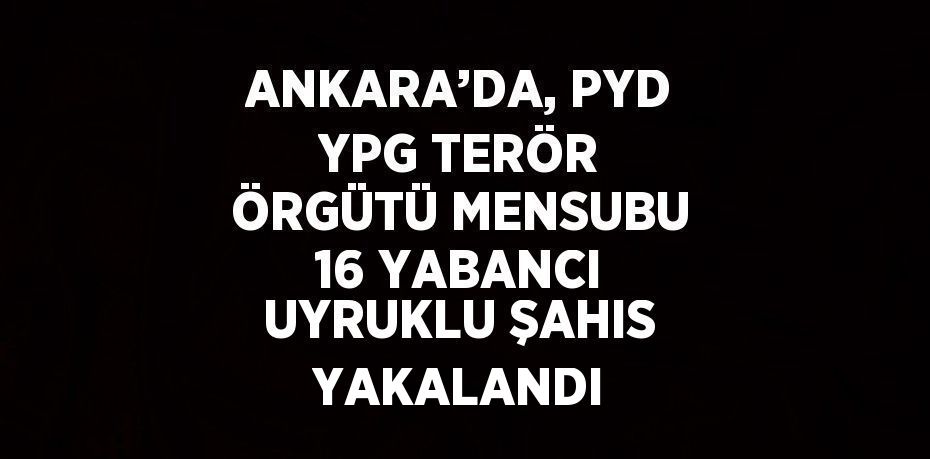 ANKARA’DA, PYD YPG TERÖR ÖRGÜTÜ MENSUBU 16 YABANCI UYRUKLU ŞAHIS YAKALANDI