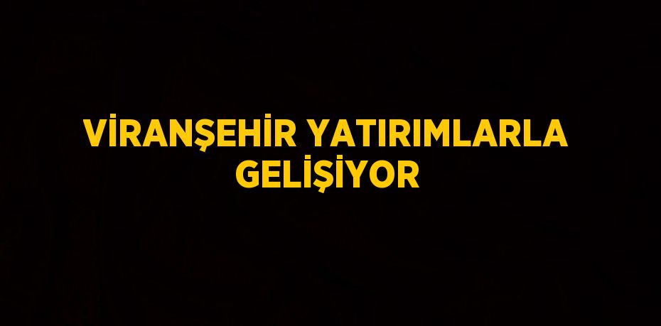 VİRANŞEHİR YATIRIMLARLA GELİŞİYOR