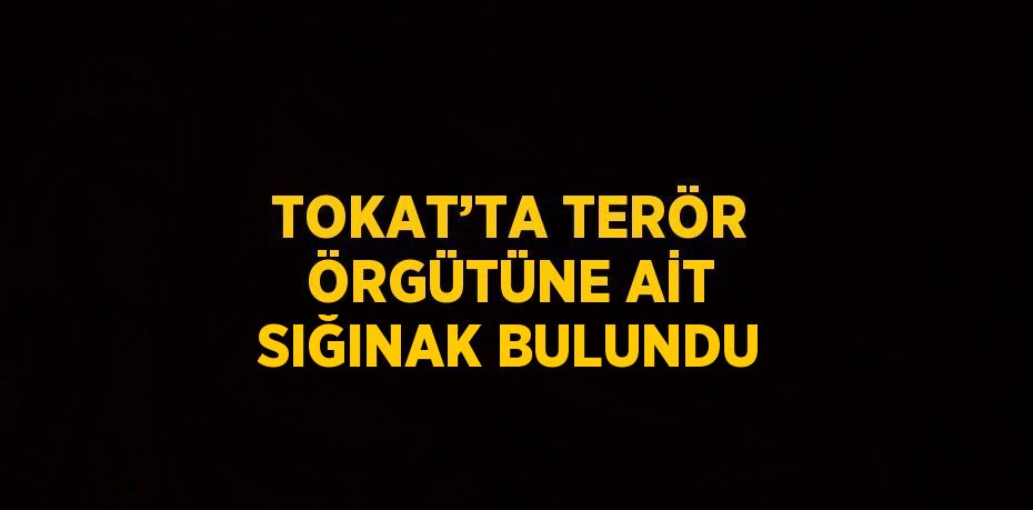 TOKAT’TA TERÖR ÖRGÜTÜNE AİT SIĞINAK BULUNDU