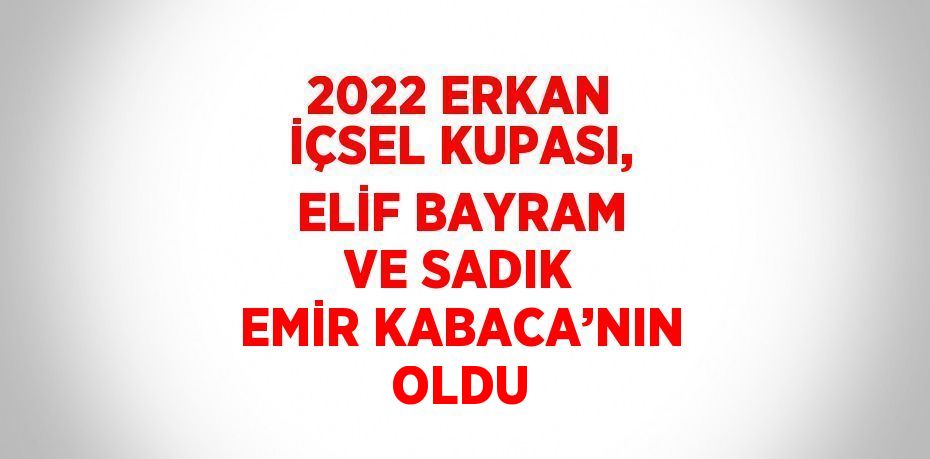 2022 ERKAN İÇSEL KUPASI, ELİF BAYRAM VE SADIK EMİR KABACA’NIN OLDU