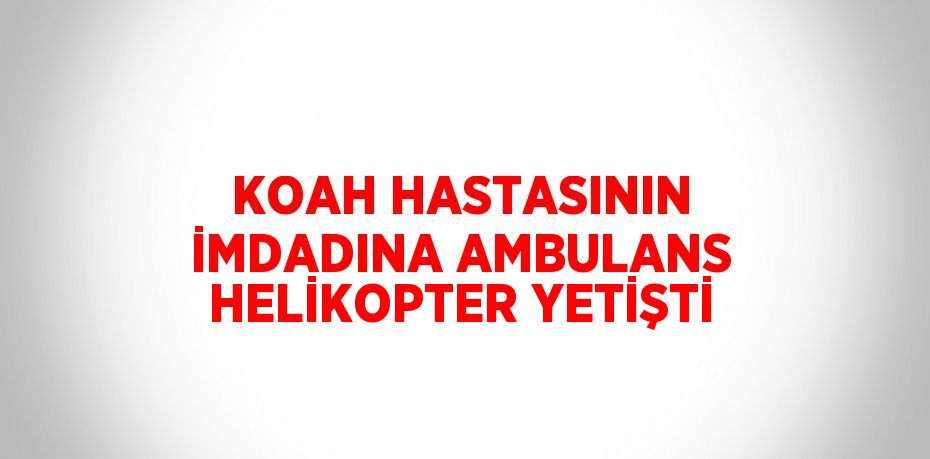 KOAH HASTASININ İMDADINA AMBULANS HELİKOPTER YETİŞTİ