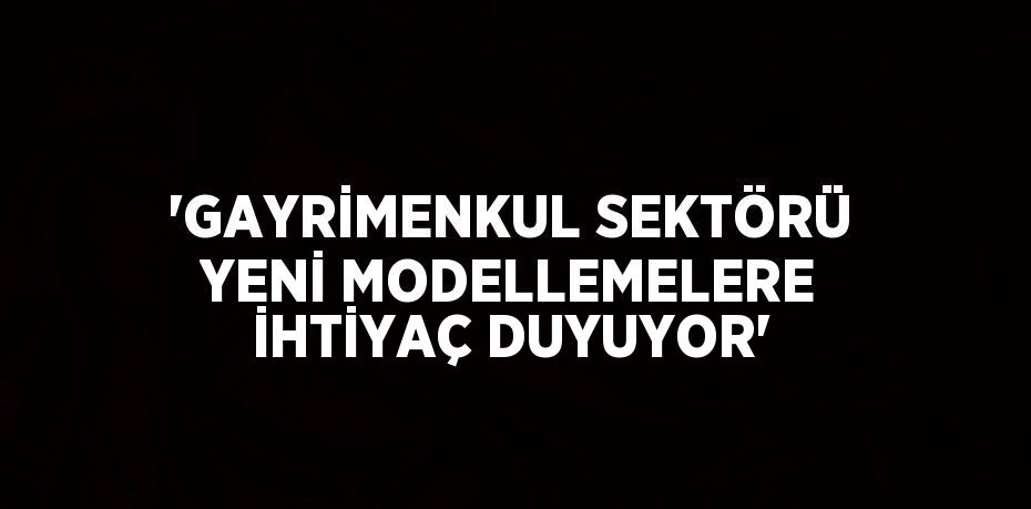 'GAYRİMENKUL SEKTÖRÜ YENİ MODELLEMELERE İHTİYAÇ DUYUYOR'