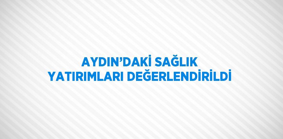 AYDIN’DAKİ SAĞLIK YATIRIMLARI DEĞERLENDİRİLDİ