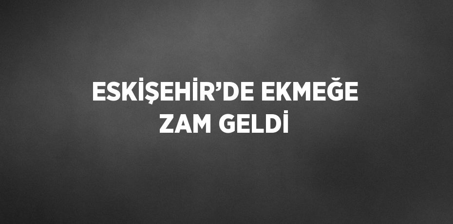 ESKİŞEHİR’DE EKMEĞE ZAM GELDİ