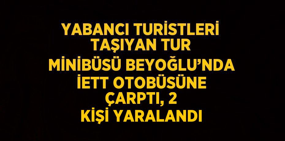 YABANCI TURİSTLERİ TAŞIYAN TUR MİNİBÜSÜ BEYOĞLU’NDA İETT OTOBÜSÜNE ÇARPTI, 2 KİŞİ YARALANDI