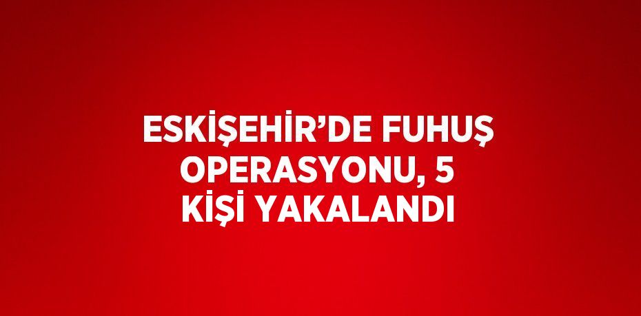 ESKİŞEHİR’DE FUHUŞ OPERASYONU, 5 KİŞİ YAKALANDI