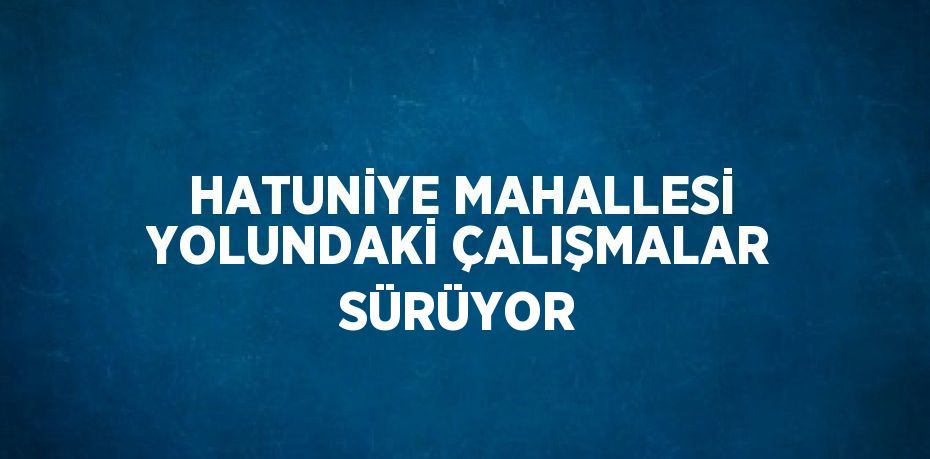 HATUNİYE MAHALLESİ YOLUNDAKİ ÇALIŞMALAR SÜRÜYOR