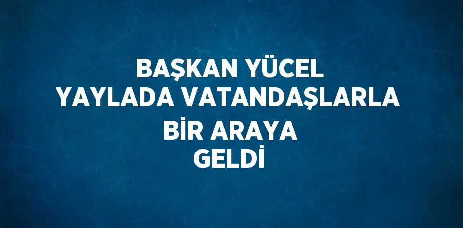 BAŞKAN YÜCEL YAYLADA VATANDAŞLARLA BİR ARAYA GELDİ