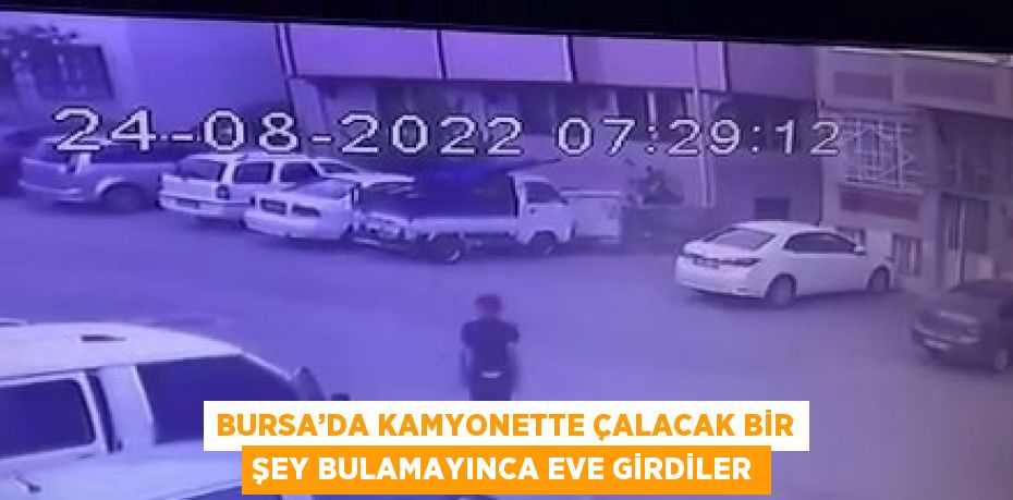 BURSA’DA KAMYONETTE ÇALACAK BİR ŞEY BULAMAYINCA EVE GİRDİLER