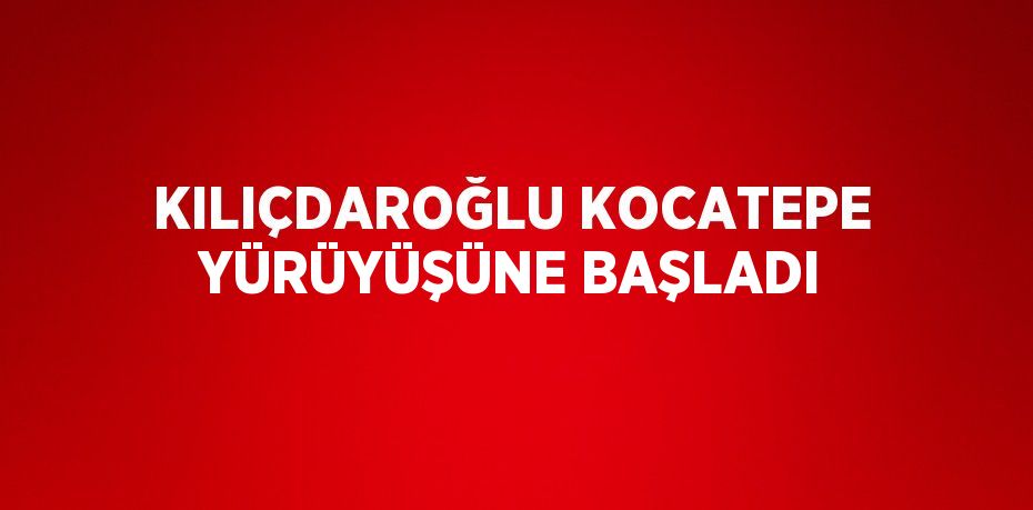 KILIÇDAROĞLU KOCATEPE YÜRÜYÜŞÜNE BAŞLADI