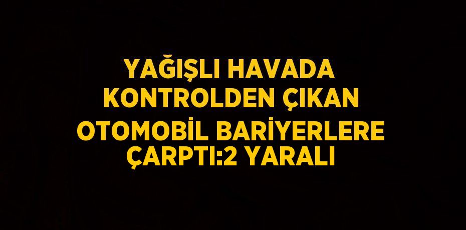 YAĞIŞLI HAVADA KONTROLDEN ÇIKAN OTOMOBİL BARİYERLERE ÇARPTI:2 YARALI