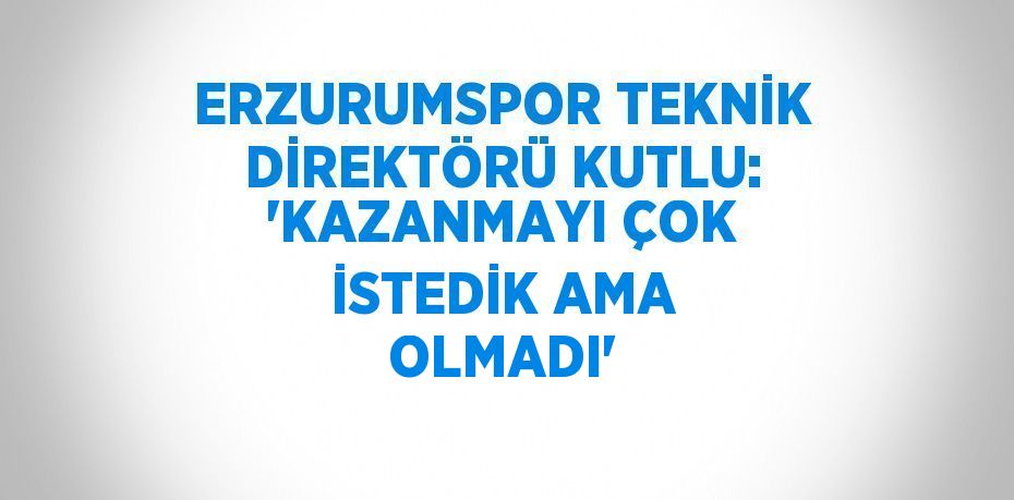 ERZURUMSPOR TEKNİK DİREKTÖRÜ KUTLU: 'KAZANMAYI ÇOK İSTEDİK AMA OLMADI'