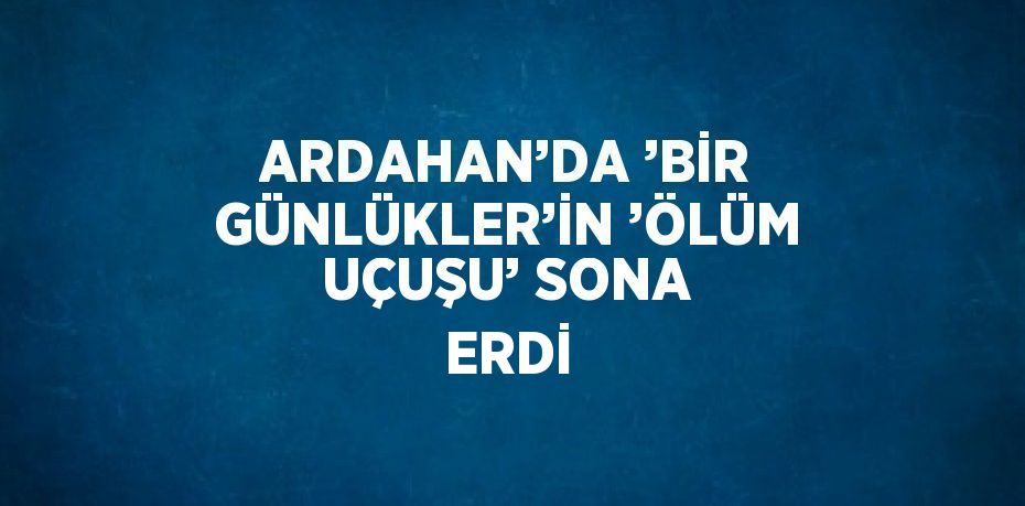 ARDAHAN’DA ’BİR GÜNLÜKLER’İN ’ÖLÜM UÇUŞU’ SONA ERDİ