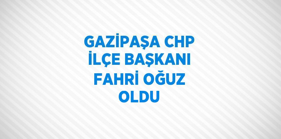 GAZİPAŞA CHP İLÇE BAŞKANI FAHRİ OĞUZ OLDU