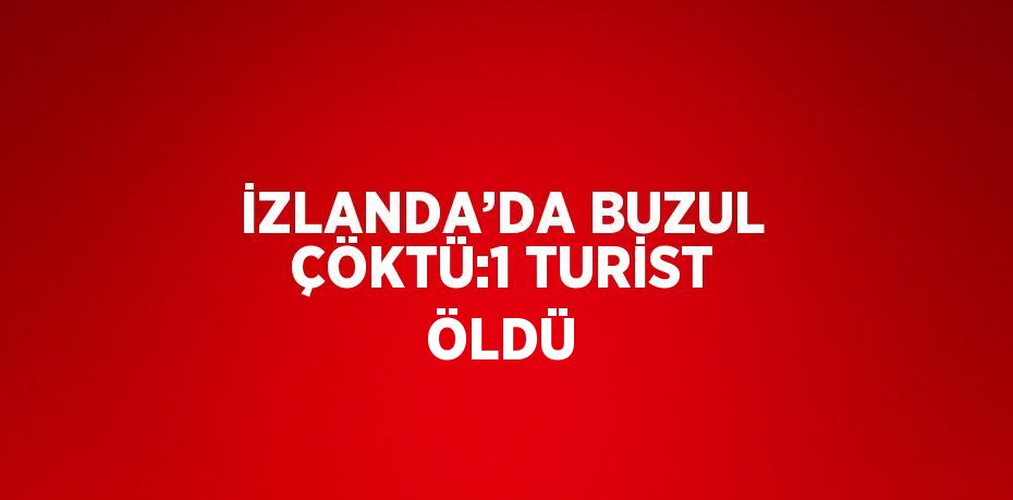 İZLANDA’DA BUZUL ÇÖKTÜ:1 TURİST ÖLDÜ