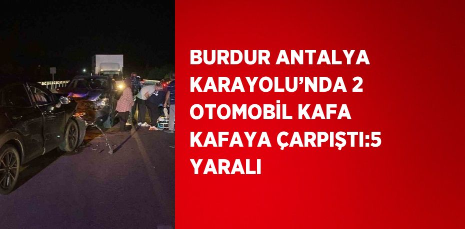 BURDUR ANTALYA KARAYOLU’NDA 2 OTOMOBİL KAFA KAFAYA ÇARPIŞTI:5 YARALI