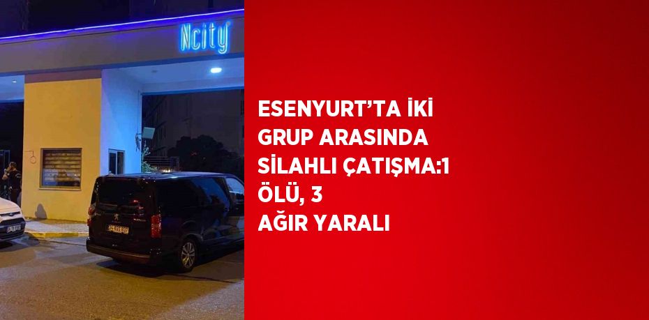 ESENYURT’TA İKİ GRUP ARASINDA SİLAHLI ÇATIŞMA:1 ÖLÜ, 3 AĞIR YARALI