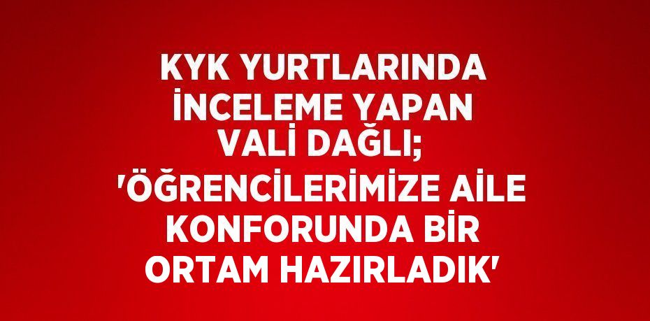 KYK YURTLARINDA İNCELEME YAPAN VALİ DAĞLI; 'ÖĞRENCİLERİMİZE AİLE KONFORUNDA BİR ORTAM HAZIRLADIK'