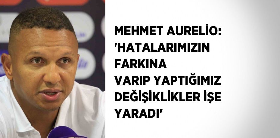 MEHMET AURELİO: 'HATALARIMIZIN FARKINA VARIP YAPTIĞIMIZ DEĞİŞİKLİKLER İŞE YARADI'