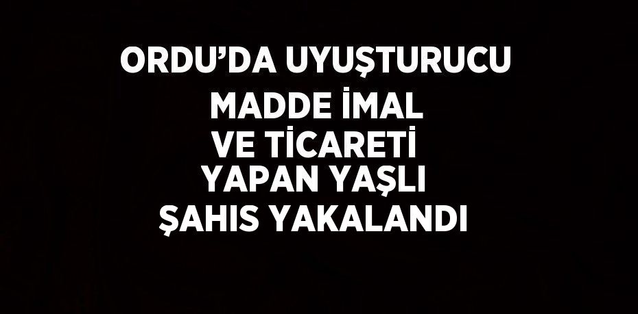 ORDU’DA UYUŞTURUCU MADDE İMAL VE TİCARETİ YAPAN YAŞLI ŞAHIS YAKALANDI