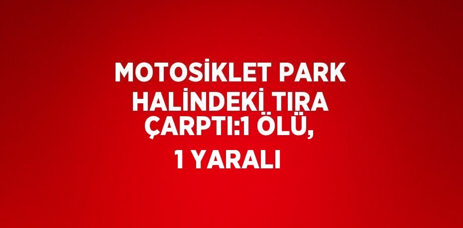 MOTOSİKLET PARK HALİNDEKİ TIRA ÇARPTI:1 ÖLÜ, 1 YARALI