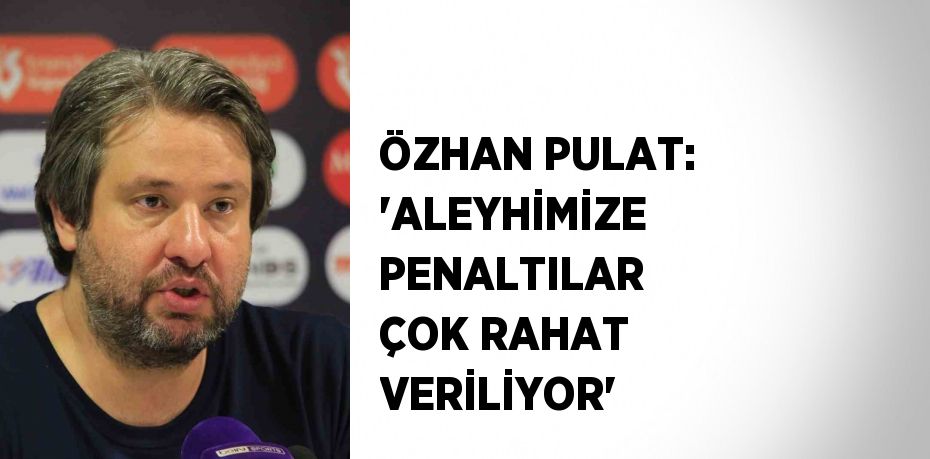 ÖZHAN PULAT: 'ALEYHİMİZE PENALTILAR ÇOK RAHAT VERİLİYOR'