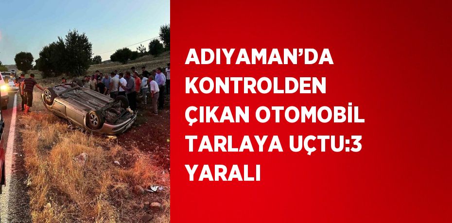 ADIYAMAN’DA KONTROLDEN ÇIKAN OTOMOBİL TARLAYA UÇTU:3 YARALI