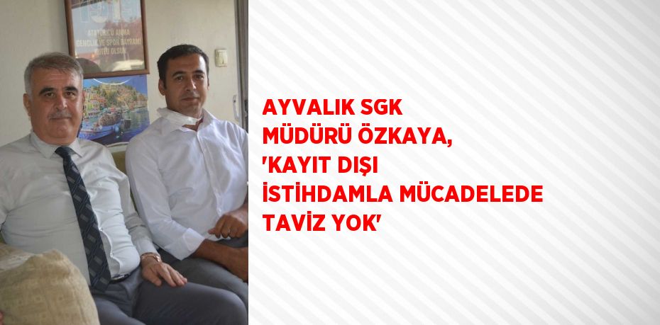 AYVALIK SGK MÜDÜRÜ ÖZKAYA, 'KAYIT DIŞI İSTİHDAMLA MÜCADELEDE TAVİZ YOK'