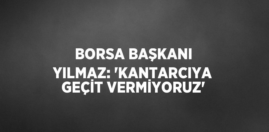 BORSA BAŞKANI YILMAZ: 'KANTARCIYA GEÇİT VERMİYORUZ'