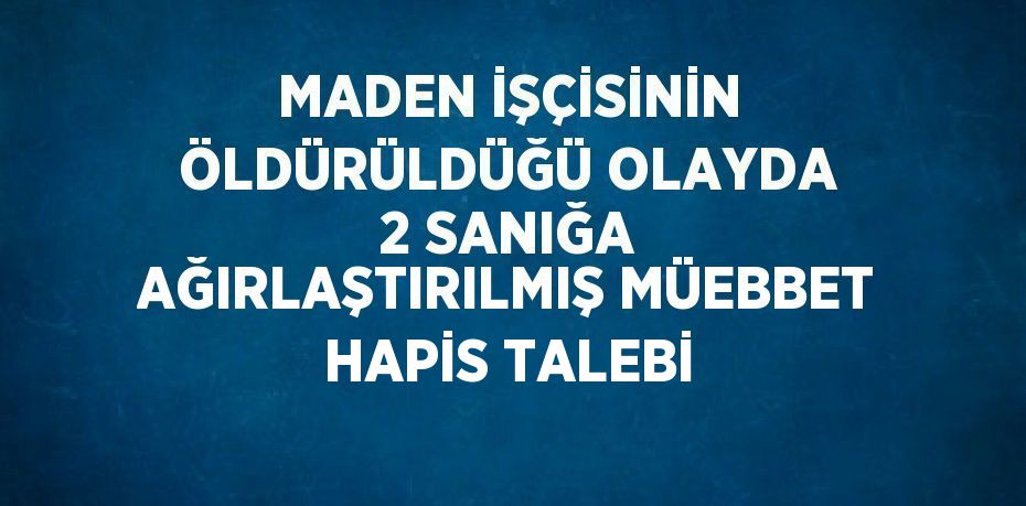 MADEN İŞÇİSİNİN ÖLDÜRÜLDÜĞÜ OLAYDA 2 SANIĞA AĞIRLAŞTIRILMIŞ MÜEBBET HAPİS TALEBİ