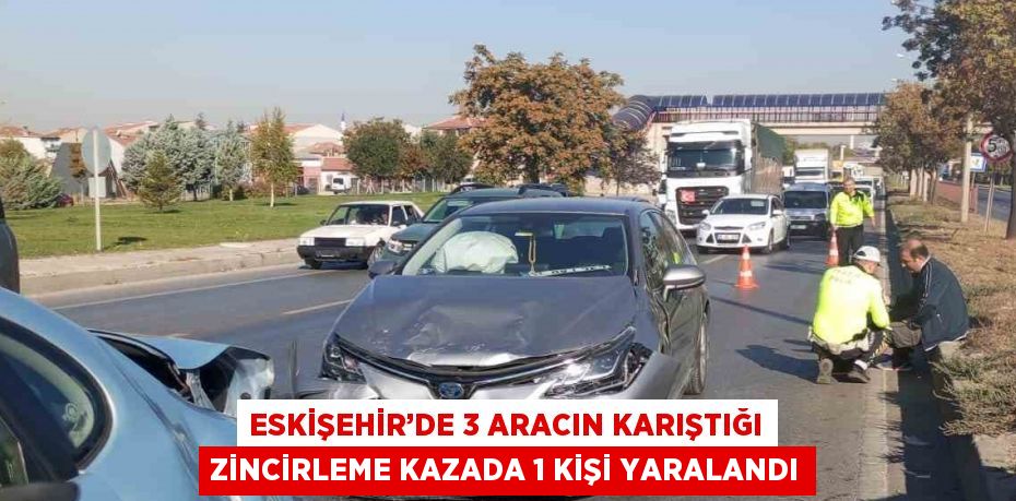 ESKİŞEHİR’DE 3 ARACIN KARIŞTIĞI ZİNCİRLEME KAZADA 1 KİŞİ YARALANDI