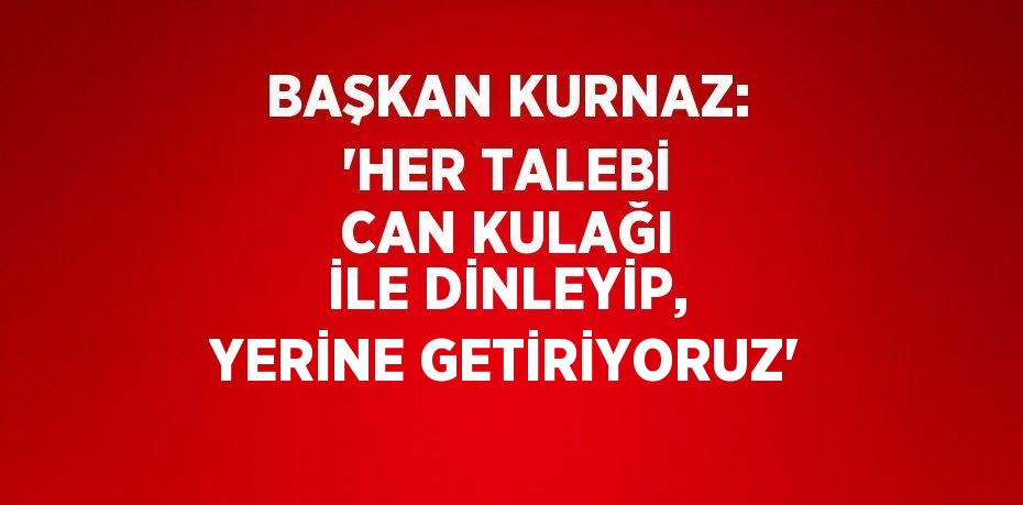 BAŞKAN KURNAZ: 'HER TALEBİ CAN KULAĞI İLE DİNLEYİP, YERİNE GETİRİYORUZ'