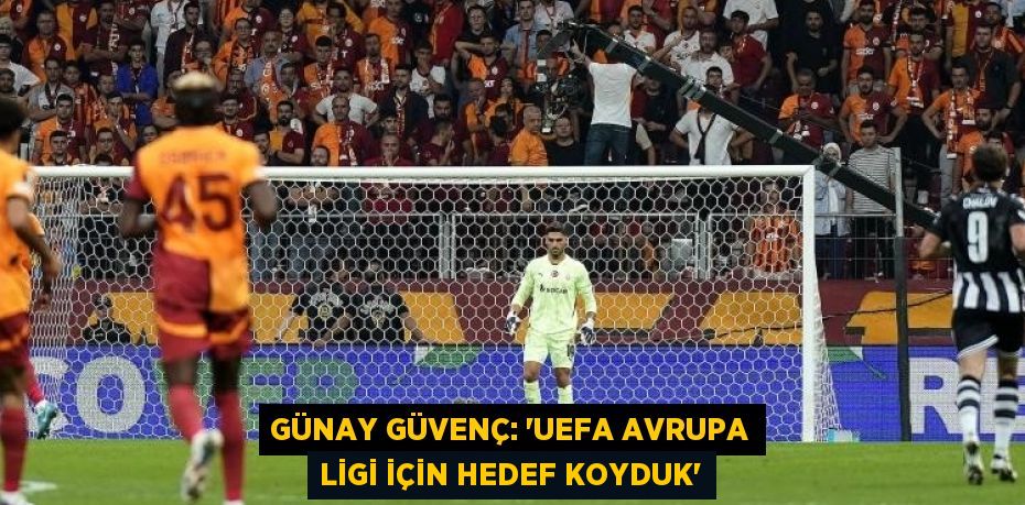 GÜNAY GÜVENÇ: 'UEFA AVRUPA LİGİ İÇİN HEDEF KOYDUK'