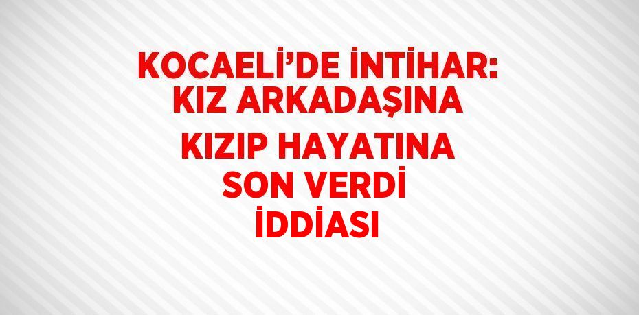 KOCAELİ’DE İNTİHAR: KIZ ARKADAŞINA KIZIP HAYATINA SON VERDİ İDDİASI