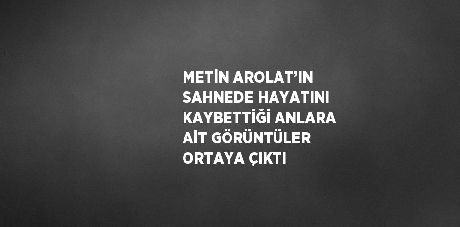 METİN AROLAT’IN SAHNEDE HAYATINI KAYBETTİĞİ ANLARA AİT GÖRÜNTÜLER ORTAYA ÇIKTI