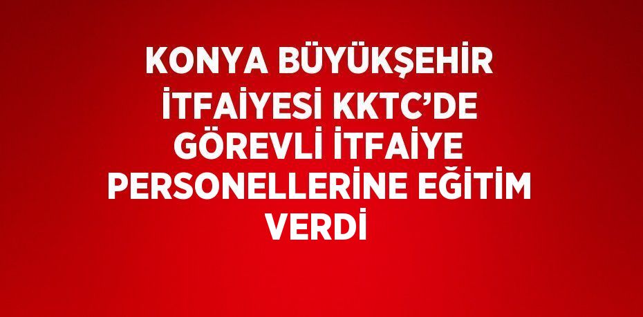 KONYA BÜYÜKŞEHİR İTFAİYESİ KKTC’DE GÖREVLİ İTFAİYE PERSONELLERİNE EĞİTİM VERDİ