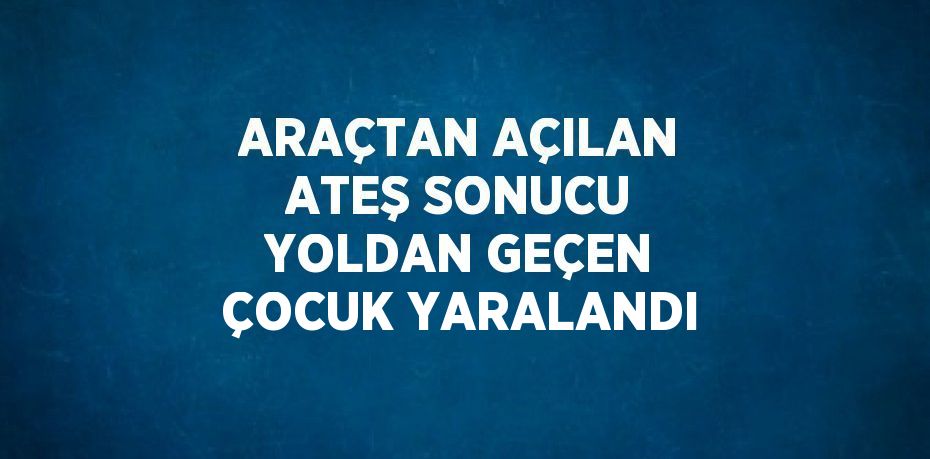 ARAÇTAN AÇILAN ATEŞ SONUCU YOLDAN GEÇEN ÇOCUK YARALANDI