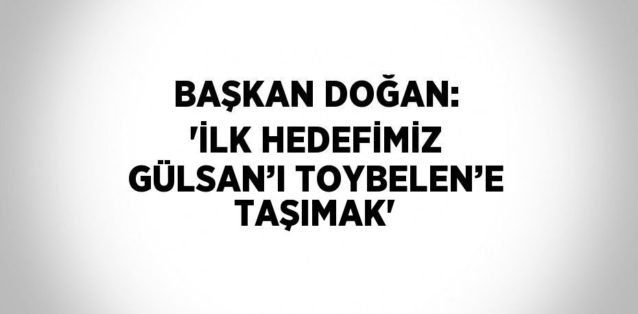 BAŞKAN DOĞAN: 'İLK HEDEFİMİZ GÜLSAN’I TOYBELEN’E TAŞIMAK'