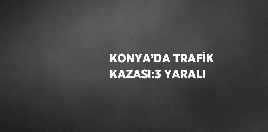 KONYA’DA TRAFİK KAZASI:3 YARALI