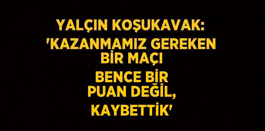 YALÇIN KOŞUKAVAK: 'KAZANMAMIZ GEREKEN BİR MAÇI BENCE BİR PUAN DEĞİL, KAYBETTİK'