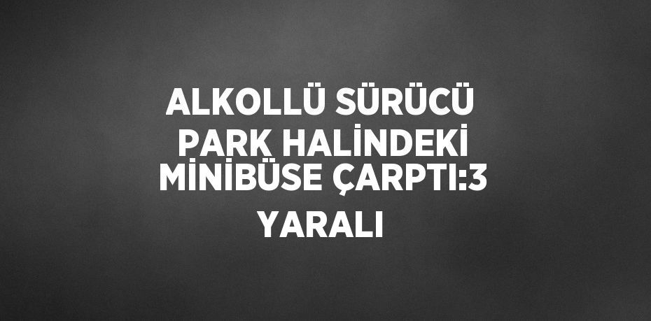 ALKOLLÜ SÜRÜCÜ PARK HALİNDEKİ MİNİBÜSE ÇARPTI:3 YARALI