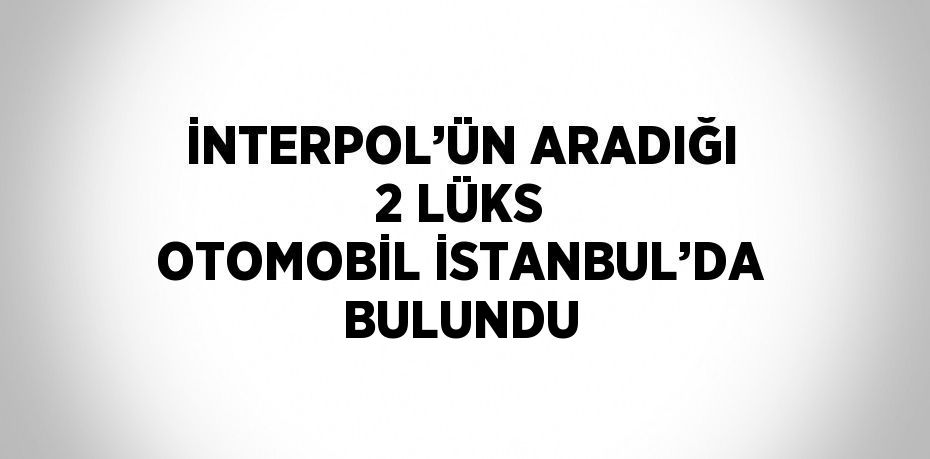 İNTERPOL’ÜN ARADIĞI 2 LÜKS OTOMOBİL İSTANBUL’DA BULUNDU