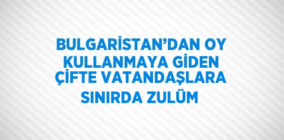 BULGARİSTAN’DAN OY KULLANMAYA GİDEN ÇİFTE VATANDAŞLARA SINIRDA ZULÜM