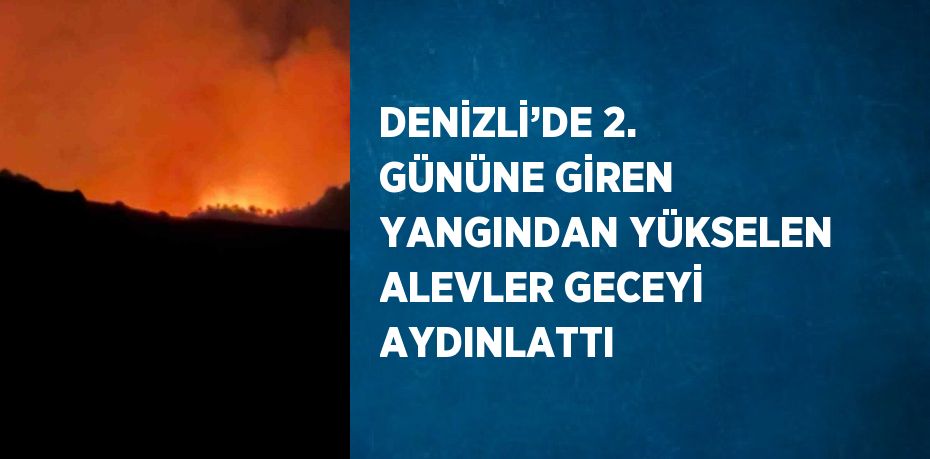 DENİZLİ’DE 2. GÜNÜNE GİREN YANGINDAN YÜKSELEN ALEVLER GECEYİ AYDINLATTI