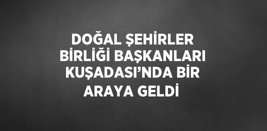 DOĞAL ŞEHİRLER BİRLİĞİ BAŞKANLARI KUŞADASI’NDA BİR ARAYA GELDİ