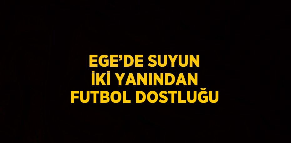 EGE’DE SUYUN İKİ YANINDAN FUTBOL DOSTLUĞU