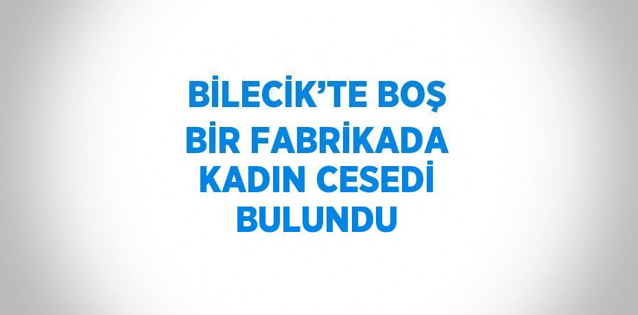 BİLECİK’TE BOŞ BİR FABRİKADA KADIN CESEDİ BULUNDU