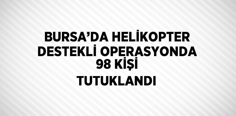 BURSA’DA HELİKOPTER DESTEKLİ OPERASYONDA 98 KİŞİ TUTUKLANDI