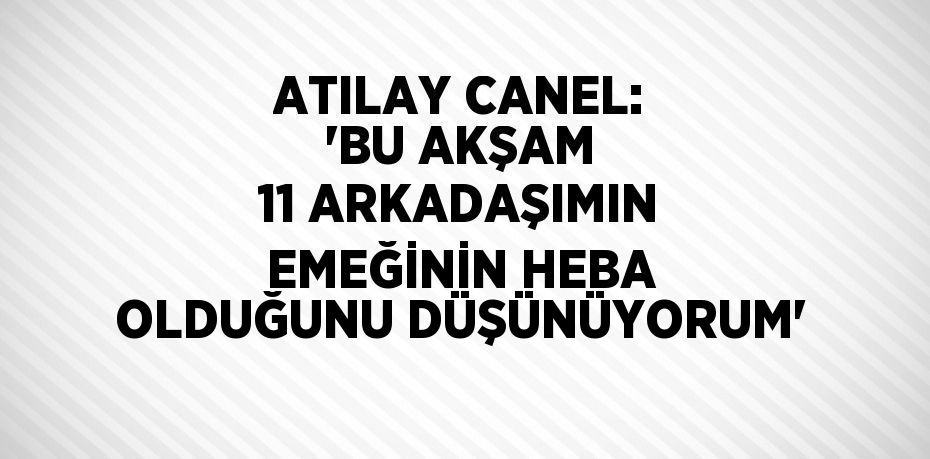 ATILAY CANEL: 'BU AKŞAM 11 ARKADAŞIMIN EMEĞİNİN HEBA OLDUĞUNU DÜŞÜNÜYORUM'