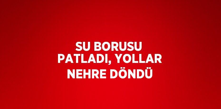 SU BORUSU PATLADI, YOLLAR NEHRE DÖNDÜ